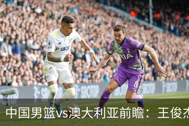 中国男篮vs澳大利亚前瞻：王俊杰徐昕或领衔年轻阵容 杨瀚森无缘大名单